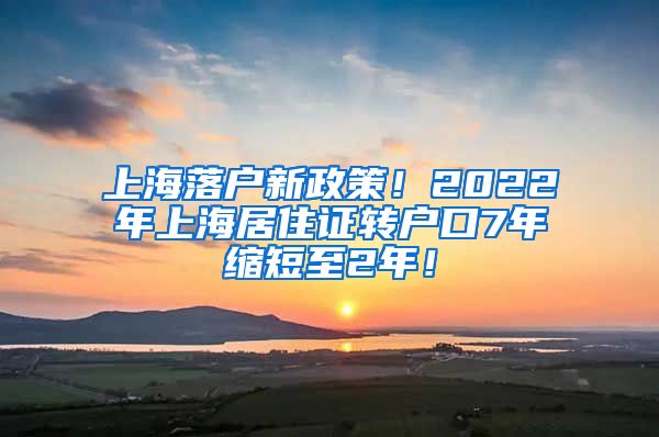 上海落户新政策！2022年上海居住证转户口7年缩短至2年！