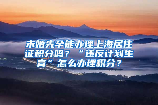 未婚先孕能办理上海居住证积分吗？“违反计划生育”怎么办理积分？