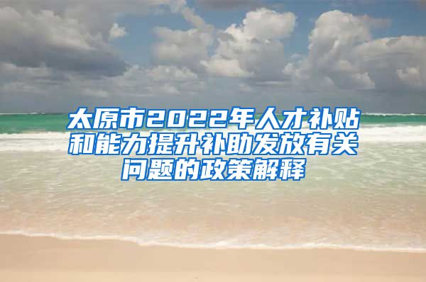 太原市2022年人才补贴和能力提升补助发放有关问题的政策解释