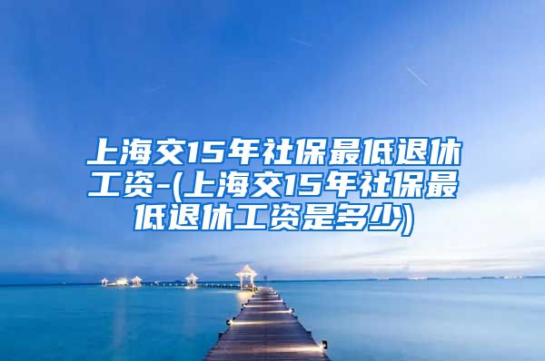 上海交15年社保最低退休工资-(上海交15年社保最低退休工资是多少)