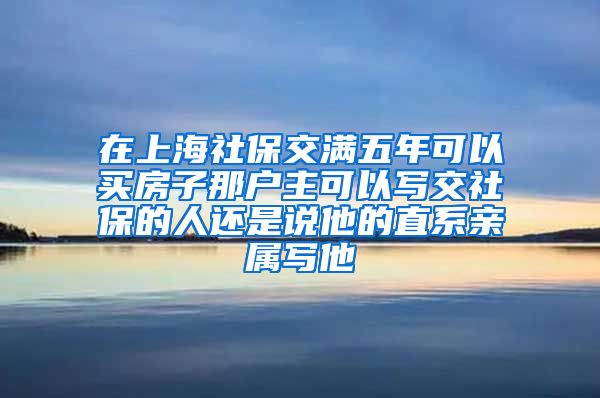 在上海社保交满五年可以买房子那户主可以写交社保的人还是说他的直系亲属写他