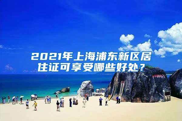 2021年上海浦东新区居住证可享受哪些好处？