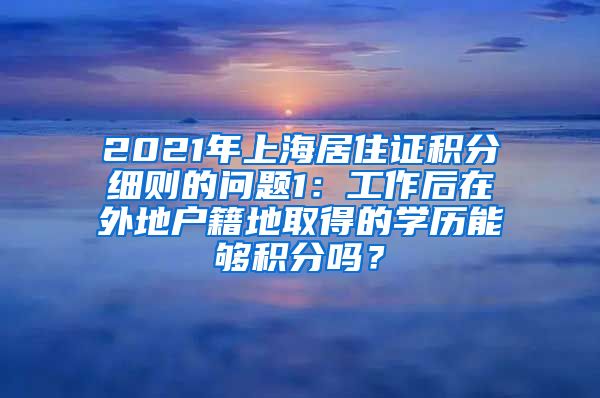 2021年上海居住证积分细则的问题1：工作后在外地户籍地取得的学历能够积分吗？