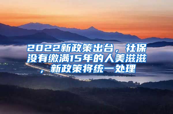 2022新政策出台，社保没有缴满15年的人美滋滋，新政策将统一处理