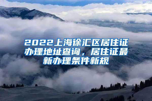 2022上海徐汇区居住证办理地址查询，居住证最新办理条件新规