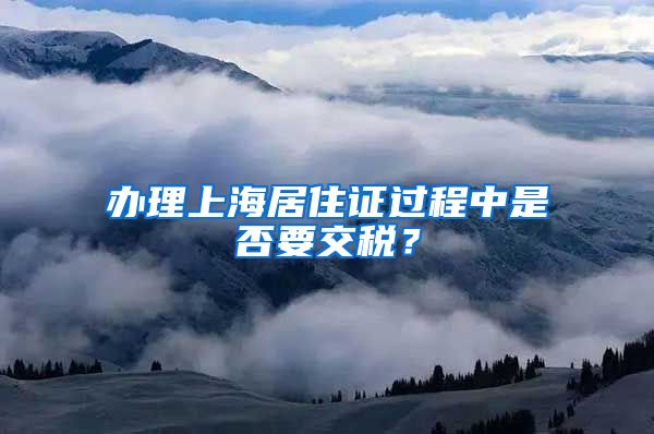 办理上海居住证过程中是否要交税？