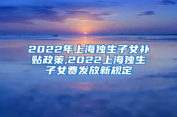 2022年上海独生子女补贴政策,2022上海独生子女费发放新规定