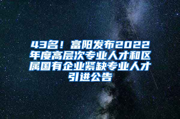 43名！富阳发布2022年度高层次专业人才和区属国有企业紧缺专业人才引进公告