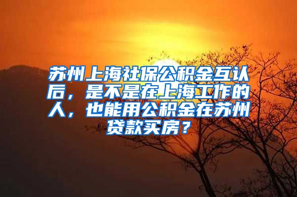 苏州上海社保公积金互认后，是不是在上海工作的人，也能用公积金在苏州贷款买房？