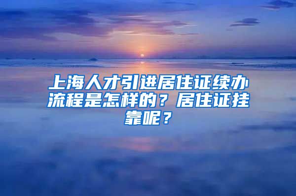 上海人才引进居住证续办流程是怎样的？居住证挂靠呢？