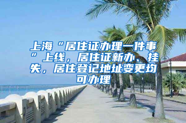 上海“居住证办理一件事”上线，居住证新办、挂失，居住登记地址变更均可办理