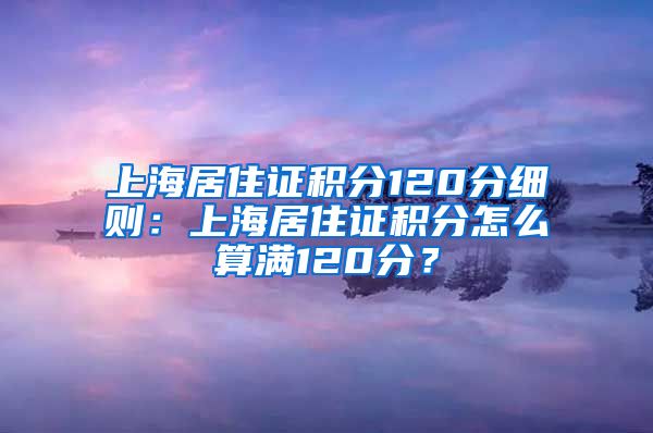 上海居住证积分120分细则：上海居住证积分怎么算满120分？