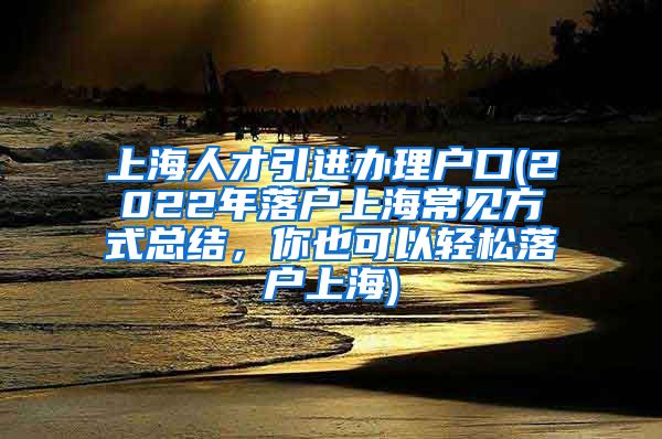 上海人才引进办理户口(2022年落户上海常见方式总结，你也可以轻松落户上海)