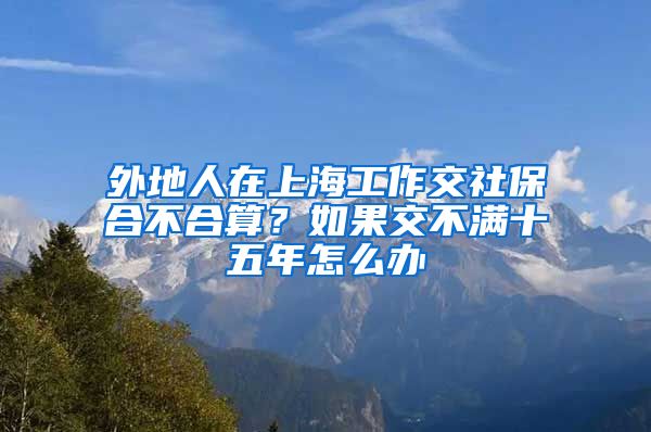 外地人在上海工作交社保合不合算？如果交不满十五年怎么办