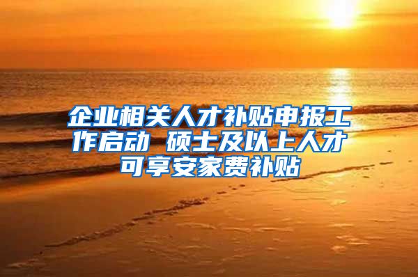 企业相关人才补贴申报工作启动 硕士及以上人才可享安家费补贴