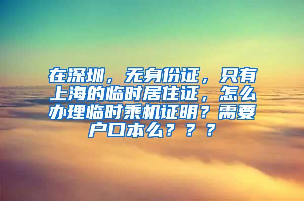 在深圳，无身份证，只有上海的临时居住证，怎么办理临时乘机证明？需要户口本么？？？