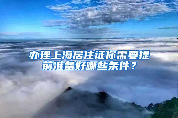 办理上海居住证你需要提前准备好哪些条件？