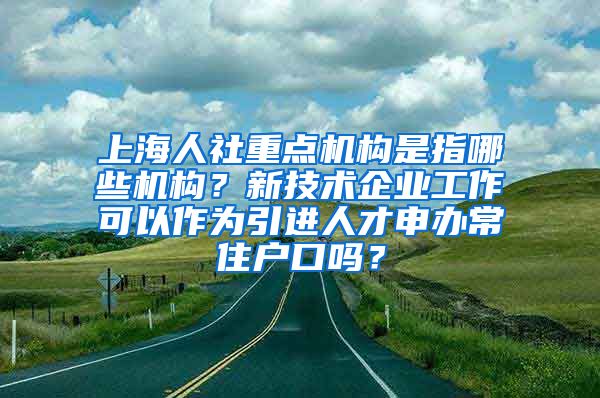 上海人社重点机构是指哪些机构？新技术企业工作可以作为引进人才申办常住户口吗？