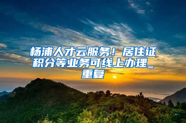 杨浦人才云服务！居住证积分等业务可线上办理_重复