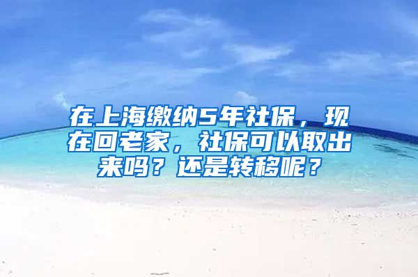 在上海缴纳5年社保，现在回老家，社保可以取出来吗？还是转移呢？