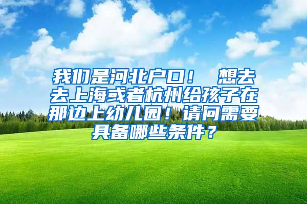 我们是河北户口！ 想去去上海或者杭州给孩子在那边上幼儿园！请问需要具备哪些条件？