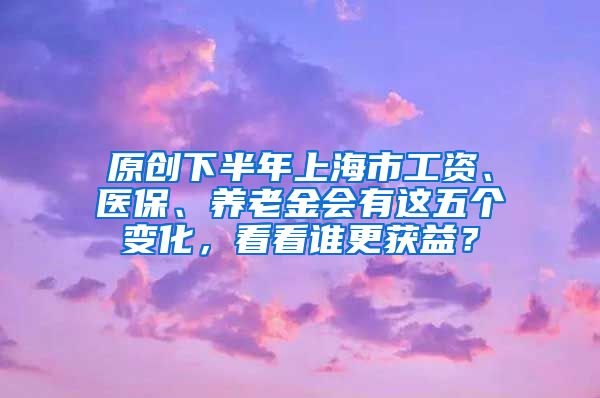 原创下半年上海市工资、医保、养老金会有这五个变化，看看谁更获益？