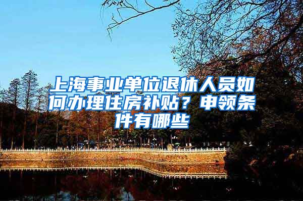 上海事业单位退休人员如何办理住房补贴？申领条件有哪些