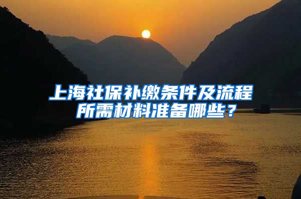 上海社保补缴条件及流程 所需材料准备哪些？