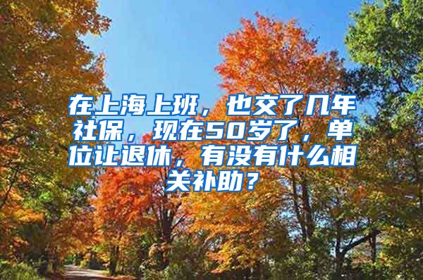 在上海上班，也交了几年社保，现在50岁了，单位让退休，有没有什么相关补助？