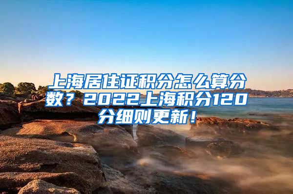 上海居住证积分怎么算分数？2022上海积分120分细则更新！