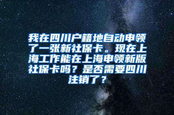 我在四川户籍地自动申领了一张新社保卡。现在上海工作能在上海申领新版社保卡吗？是否需要四川注销了？