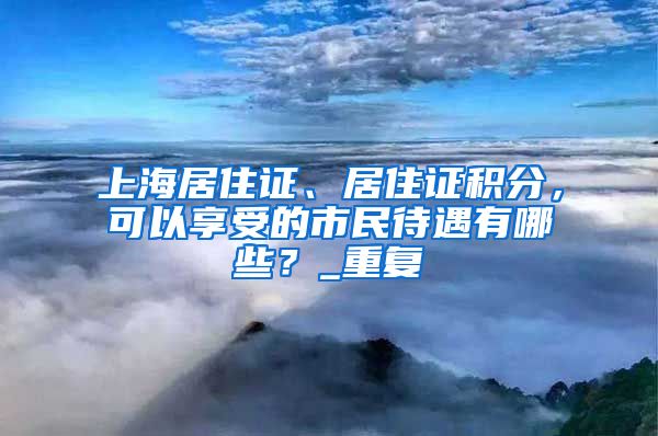 上海居住证、居住证积分，可以享受的市民待遇有哪些？_重复