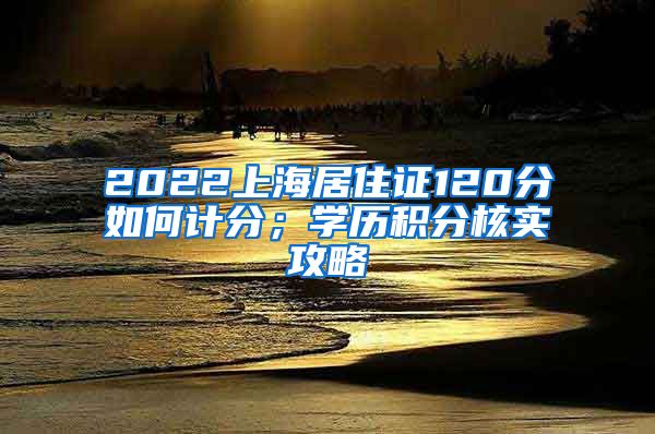2022上海居住证120分如何计分；学历积分核实攻略