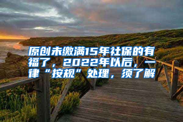 原创未缴满15年社保的有福了，2022年以后，一律“按规”处理，须了解