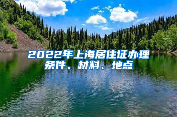 2022年上海居住证办理条件、材料、地点