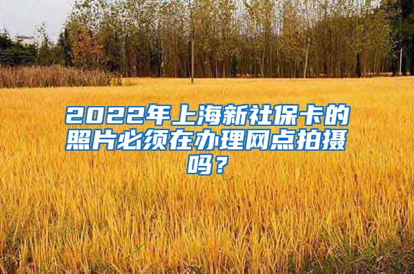 2022年上海新社保卡的照片必须在办理网点拍摄吗？