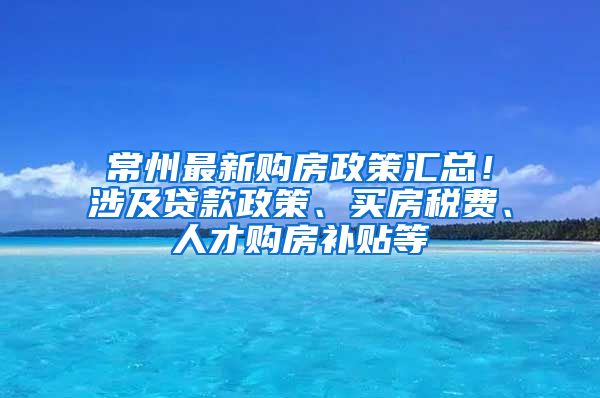 常州最新购房政策汇总！涉及贷款政策、买房税费、人才购房补贴等