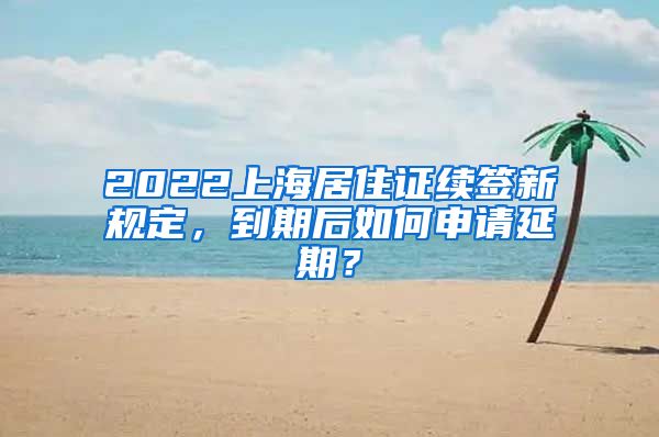 2022上海居住证续签新规定，到期后如何申请延期？