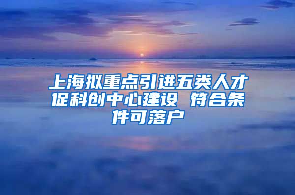 上海拟重点引进五类人才促科创中心建设 符合条件可落户