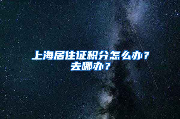 上海居住证积分怎么办？去哪办？