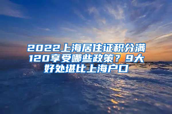 2022上海居住证积分满120享受哪些政策？9大好处堪比上海户口