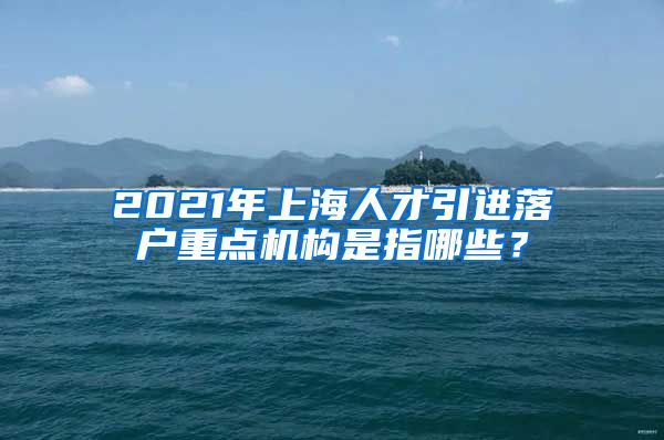 2021年上海人才引进落户重点机构是指哪些？