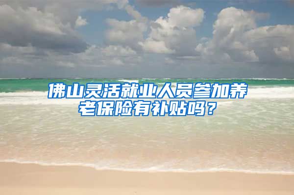 佛山灵活就业人员参加养老保险有补贴吗？