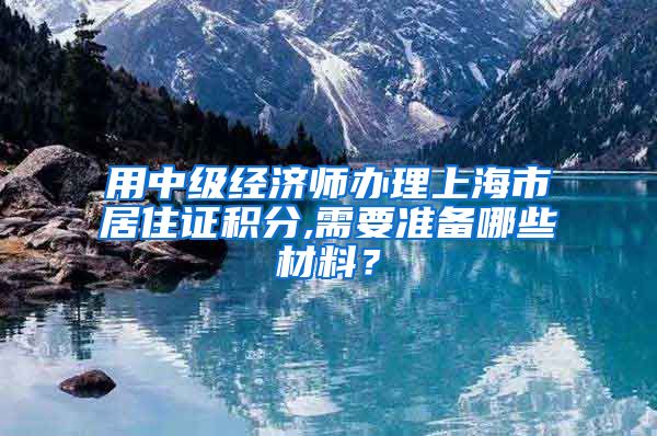 用中级经济师办理上海市居住证积分,需要准备哪些材料？