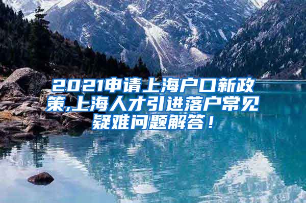 2021申请上海户口新政策,上海人才引进落户常见疑难问题解答！