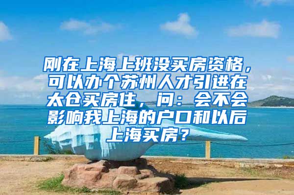 刚在上海上班没买房资格，可以办个苏州人才引进在太仓买房住，问：会不会影响我上海的户口和以后上海买房？