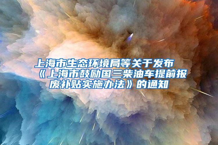 上海市生态环境局等关于发布《上海市鼓励国三柴油车提前报废补贴实施办法》的通知