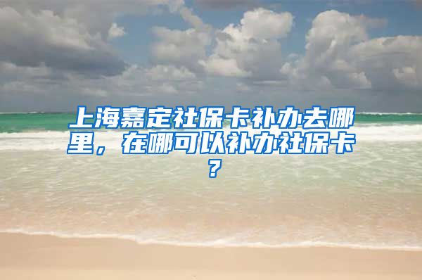 上海嘉定社保卡补办去哪里，在哪可以补办社保卡？