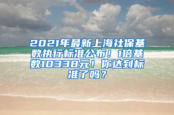 2021年最新上海社保基数执行标准公布！1倍基数10338元！你达到标准了吗？