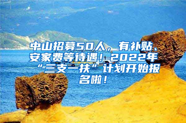 中山招募50人，有补贴、安家费等待遇！2022年“三支一扶”计划开始报名啦！